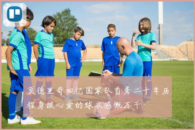 莫德里奇回忆国家队首秀二十年历程身披心爱的球衣感慨万千