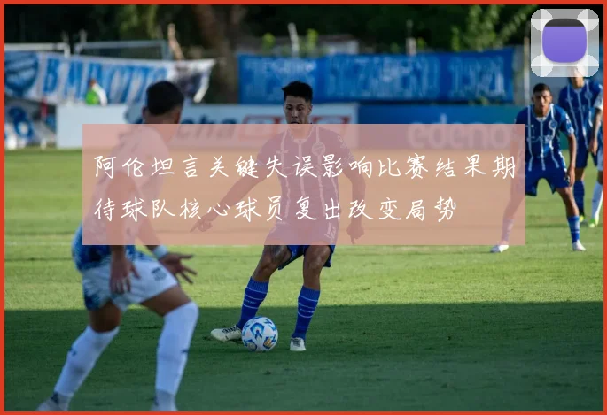 阿伦坦言关键失误影响比赛结果期待球队核心球员复出改变局势