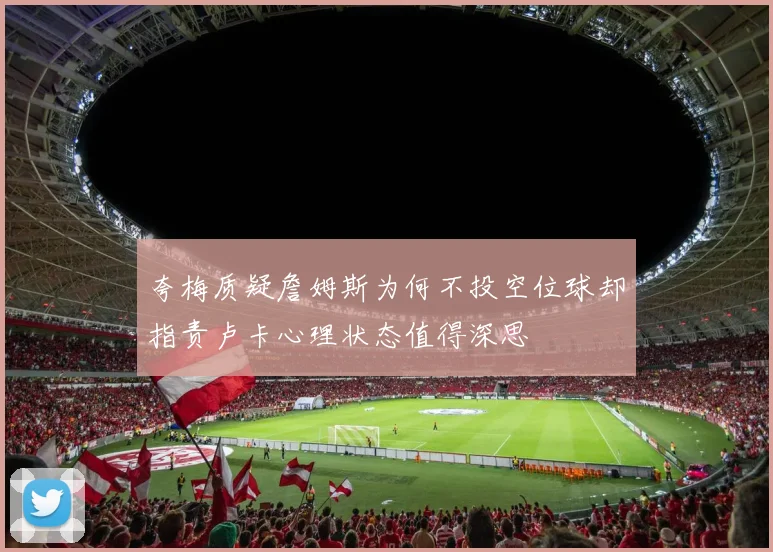 夸梅质疑詹姆斯为何不投空位球却指责卢卡心理状态值得深思