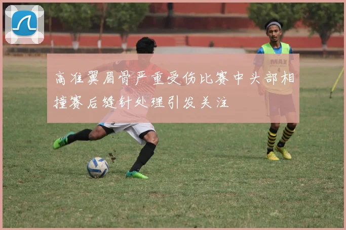 高准翼眉骨严重受伤比赛中头部相撞赛后缝针处理引发关注