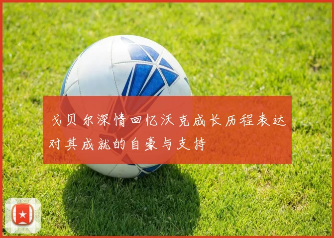 戈贝尔深情回忆沃克成长历程表达对其成就的自豪与支持