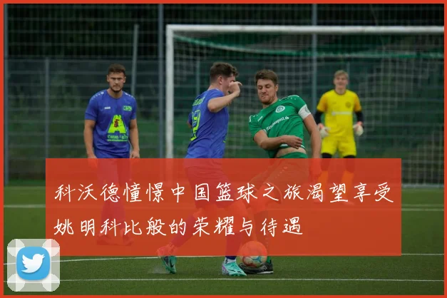 科沃德憧憬中国篮球之旅渴望享受姚明科比般的荣耀与待遇