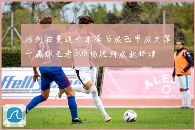 格列兹曼追平本泽马成西甲历史第十赢球王者308场胜利成就辉煌