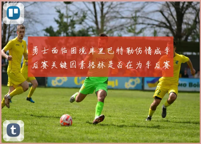 勇士面临困境库里巴特勒伤情成季后赛关键因素格林是否在为季后赛装死