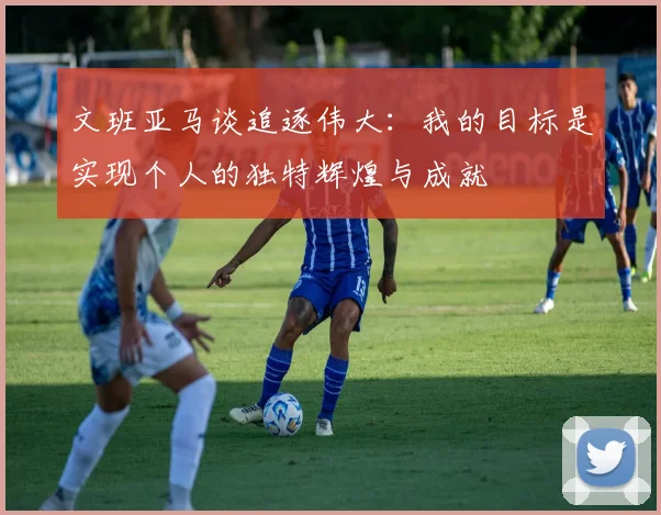 文班亚马谈追逐伟大：我的目标是实现个人的独特辉煌与成就