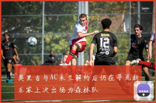 奥里吉与AC米兰解约后仍在寻觅新东家上次出场为森林队