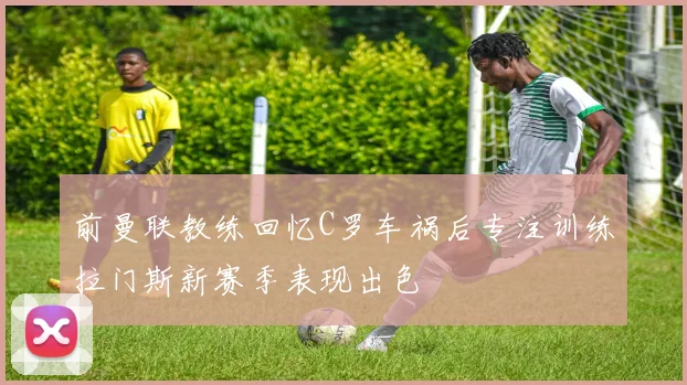 前曼联教练回忆C罗车祸后专注训练拉门斯新赛季表现出色