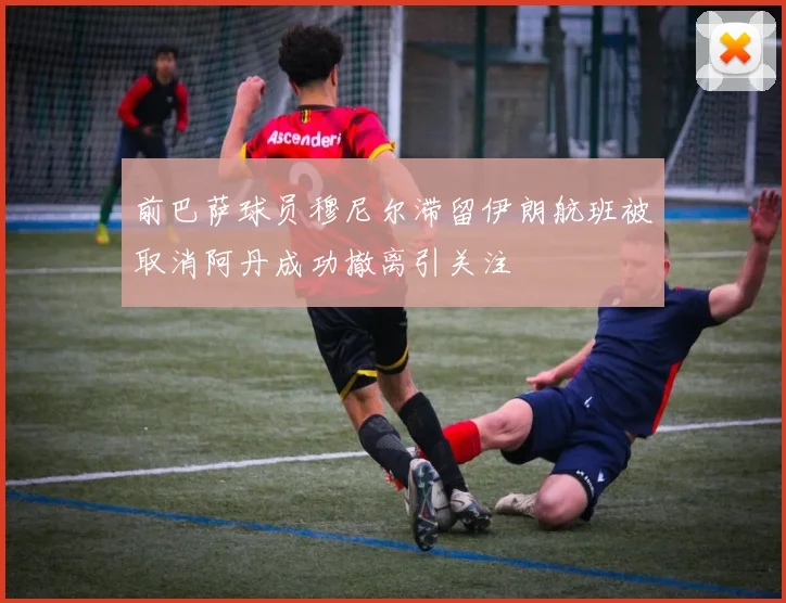 前巴萨球员穆尼尔滞留伊朗航班被取消阿丹成功撤离引关注