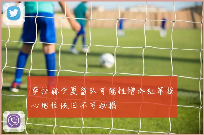 萨拉赫今夏留队可能性增加红军核心地位依旧不可动摇