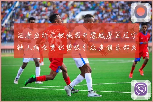 记者分析元敏诚离开蓉城原因辽宁铁人转会费优势吸引众多俱乐部关注