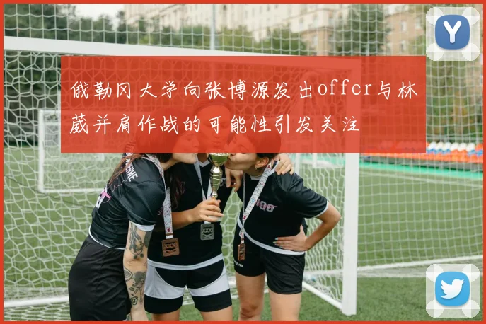 俄勒冈大学向张博源发出offer与林葳并肩作战的可能性引发关注