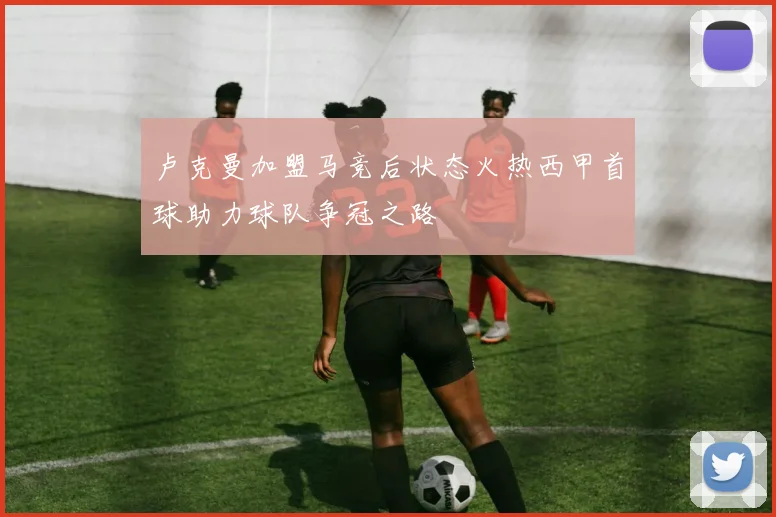卢克曼加盟马竞后状态火热西甲首球助力球队争冠之路
