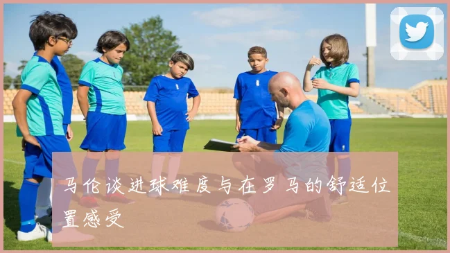 马伦谈进球难度与在罗马的舒适位置感受