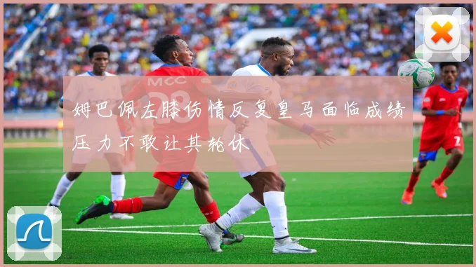 姆巴佩左膝伤情反复皇马面临成绩压力不敢让其轮休