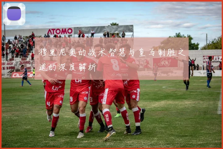 穆里尼奥的战术智慧与皇马制胜之道的深度解析
