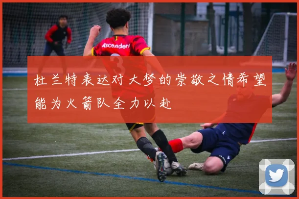 杜兰特表达对大梦的崇敬之情希望能为火箭队全力以赴