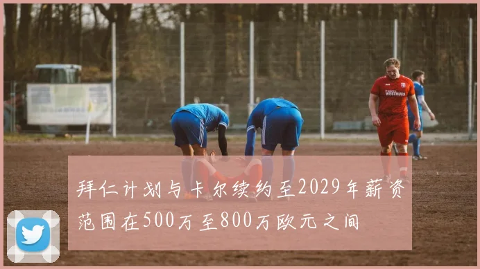 拜仁计划与卡尔续约至2029年薪资范围在500万至800万欧元之间