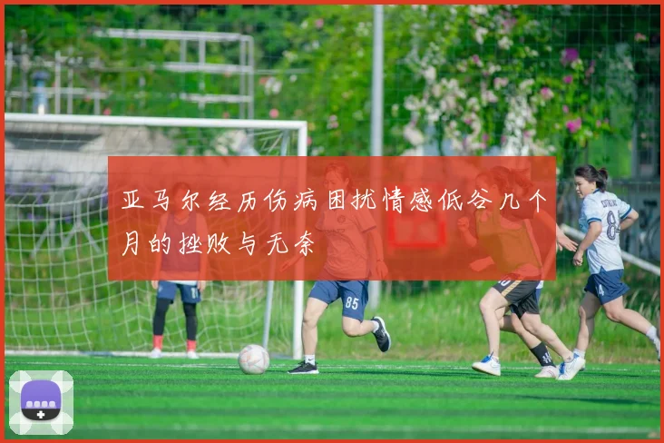 亚马尔经历伤病困扰情感低谷几个月的挫败与无奈
