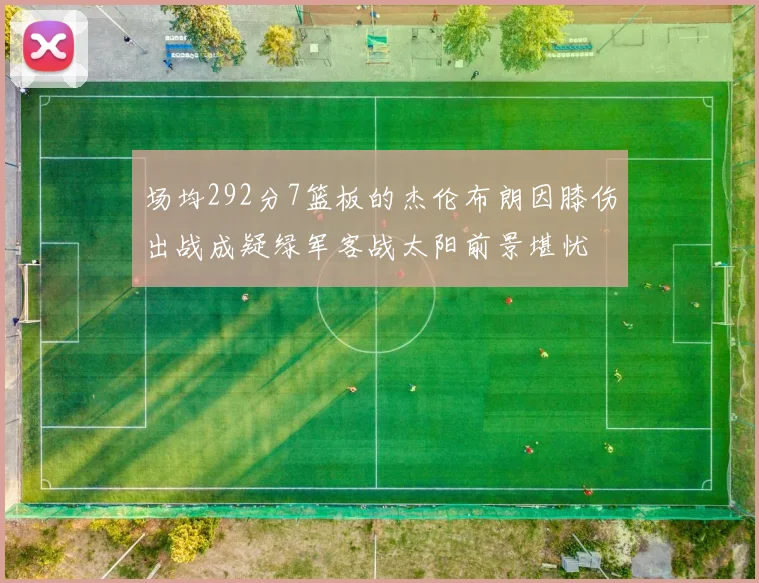 场均292分7篮板的杰伦布朗因膝伤出战成疑绿军客战太阳前景堪忧