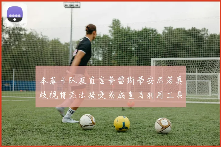 本菲卡队友直言普雷斯蒂安尼若真歧视将无法接受或成皇马利用工具