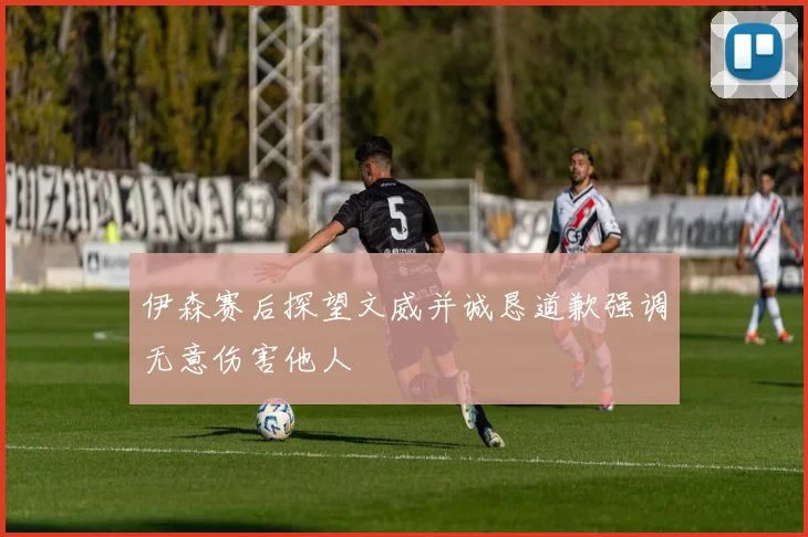 伊森赛后探望文威并诚恳道歉强调无意伤害他人