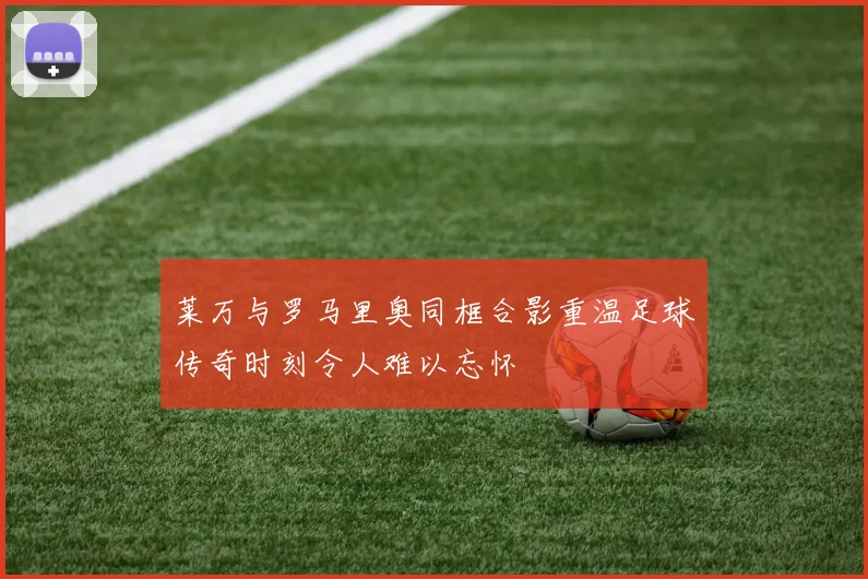 莱万与罗马里奥同框合影重温足球传奇时刻令人难以忘怀