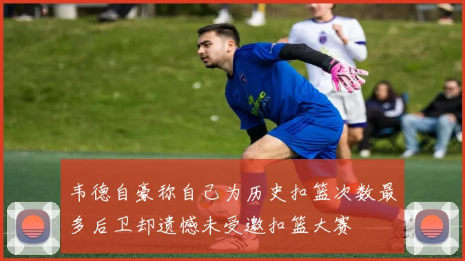 韦德自豪称自己为历史扣篮次数最多后卫却遗憾未受邀扣篮大赛